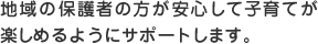 地域の保護者の方が安心して子育てが楽しめるようにサポートします。